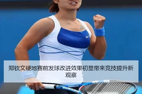 郑钦文硬地赛前发球改进效果初显带来竞技提升新观察
